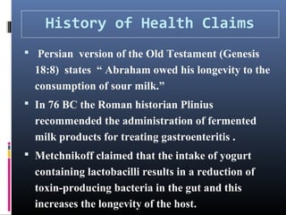 History of Health Claims
 Persian version of the Old Testament (Genesis

18:8) states “ Abraham owed his longevity to the
consumption of sour milk.”
 In 76 BC the Roman historian Plinius

recommended the administration of fermented
milk products for treating gastroenteritis .
 Metchnikoff claimed that the intake of yogurt

containing lactobacilli results in a reduction of
toxin-producing bacteria in the gut and this
increases the longevity of the host.

 