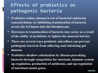 Effects of probiotics on
pathogenic bacteria
 Probiotics reduce plasma levels of bacterial endotoxin

concentrations, by inhibiting translocation of bacteria
across the GI lumen into the bloodstream.
 Decreases in translocation of bacteria may occur as a result

of the ability of probiotics to tighten the mucosal barrier.
 There are several ways probiotic microflora can prevent

pathogenic bacteria from adhering and colonizing gut
mucosa.
 Probiotics disallow colonization by disease-provoking

bacteria through competition for nutrients, immune system
up-regulation, production of antitoxins, and up-regulation
of intestinal mucin genes.

contd…

 