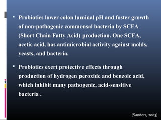  Probiotics lower colon luminal pH and foster growth

of non-pathogenic commensal bacteria by SCFA
(Short Chain Fatty Acid) production. One SCFA,
acetic acid, has antimicrobial activity against molds,
yeasts, and bacteria.
 Probiotics exert protective effects through

production of hydrogen peroxide and benzoic acid,
which inhibit many pathogenic, acid-sensitive
bacteria .

(Sanders, 2003)

 