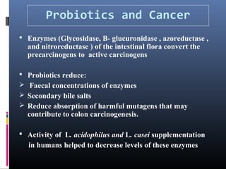 Probiotics and Cancer
 Enzymes (Glycosidase, B- glucuronidase , azoreductase ,

and nitroreductase ) of the intestinal flora convert the
precarcinogens to active carcinogens






Probiotics reduce:
Faecal concentrations of enzymes
Secondary bile salts
Reduce absorption of harmful mutagens that may
contribute to colon carcinogenesis.

 Activity of L. acidophilus and L. casei supplementation

in humans helped to decrease levels of these enzymes

 