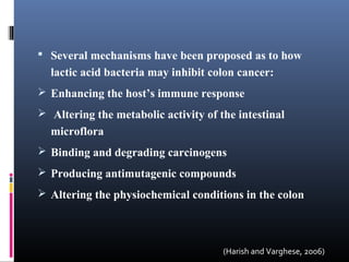 Several mechanisms have been proposed as to how

lactic acid bacteria may inhibit colon cancer:
 Enhancing the host’s immune response
 Altering the metabolic activity of the intestinal

microflora
 Binding and degrading carcinogens
 Producing antimutagenic compounds
 Altering the physiochemical conditions in the colon

(Harish and Varghese, 2006)

 