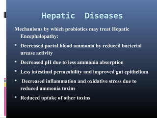 Hepatic

Diseases

Mechanisms by which probiotics may treat Hepatic
Encephalopathy:
 Decreased portal blood ammonia by reduced bacterial

urease activity
 Decreased pH due to less ammonia absorption
 Less intestinal permeability and improved gut epithelium
 Decreased inflammation and oxidative stress due to

reduced ammonia toxins
 Reduced uptake of other toxins

 