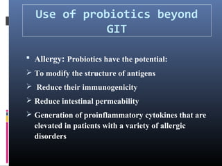 Use of probiotics beyond
GIT
 Allergy: Probiotics have the potential:
 To modify the structure of antigens
 Reduce their immunogenicity
 Reduce intestinal permeability
 Generation of proinflammatory cytokines that are

elevated in patients with a variety of allergic
disorders

 