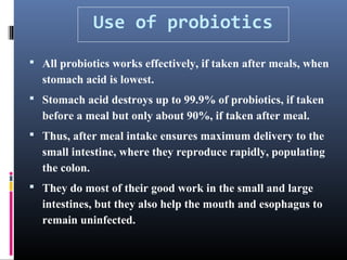 Use of probiotics
 All probiotics works effectively, if taken after meals, when

stomach acid is lowest.
 Stomach acid destroys up to 99.9% of probiotics, if taken

before a meal but only about 90%, if taken after meal.
 Thus, after meal intake ensures maximum delivery to the

small intestine, where they reproduce rapidly, populating
the colon.
 They do most of their good work in the small and large

intestines, but they also help the mouth and esophagus to
remain uninfected.

 