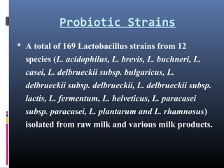 Probiotic Strains
 A total of 169 Lactobacillus strains from 12

species (L. acidophilus, L. brevis, L. buchneri, L.
casei, L. delbrueckii subsp. bulgaricus, L.
delbrueckii subsp. delbrueckii, L. delbrueckii subsp.
lactis, L. fermentum, L. helveticus, L. paracasei
subsp. paracasei, L. plantarum and L. rhamnosus)
isolated from raw milk and various milk products.

 
