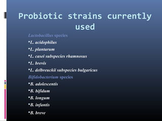 Probiotic strains currently
used
Lactobacillus species
L. acidophilus
L. plantarum
L. casei subspecies rhamnosus
L. brevis
L. delbreuckii subspecies bulgaricus

Bifidobacterium species
B. adolescentis
B. bifidum
B. longum
B. infantis
B. breve

 