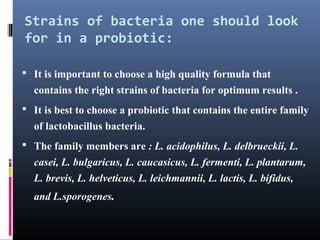 Strains of bacteria one should look
for in a probiotic:
 It is important to choose a high quality formula that

contains the right strains of bacteria for optimum results .
 It is best to choose a probiotic that contains the entire family

of lactobacillus bacteria.
 The family members are : L. acidophilus, L. delbrueckii, L.

casei, L. bulgaricus, L. caucasicus, L. fermenti, L. plantarum,
L. brevis, L. helveticus, L. leichmannii, L. lactis, L. bifidus,
and L.sporogenes.

 