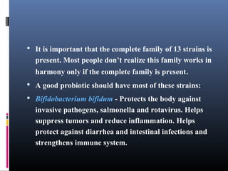  It is important that the complete family of 13 strains is

present. Most people don’t realize this family works in
harmony only if the complete family is present.
 A good probiotic should have most of these strains:
 Bifidobacterium bifidum - Protects the body against

invasive pathogens, salmonella and rotavirus. Helps
suppress tumors and reduce inflammation. Helps
protect against diarrhea and intestinal infections and
strengthens immune system.

 