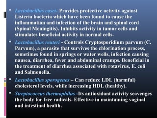  Lactobacillus casei- Provides protective activity against

Listeria bacteria which have been found to cause the
inflammation and infection of the brain and spinal cord
(Spinal Meningitis). Inhibits activity in tumor cells and
stimulates beneficial activity in normal cells.
 Lactobacillus reuteri - Controls Cryptosporidium parvum (C.
Parvum), a parasite that survives the chlorination process,
sometimes found in springs or water wells, infection causing
nausea, diarrhea, fever and abdominal cramps. Beneficial in
the treatment of diarrhea associated with rotavirus, E. coli
and Salmonella.
 Lactobacillus sporogenes – Can reduce LDL (harmful)
cholesterol levels, while increasing HDL (healthy).
 Streptococcus thermophilus -Its antioxidant activity scavenges
the body for free radicals. Effective in maintaining vaginal
and intestinal health.

 