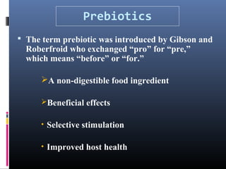 Prebiotics
 The term prebiotic was introduced by Gibson and

Roberfroid who exchanged “pro” for “pre,”
which means “before” or “for.”
A non-digestible food ingredient
Beneficial effects
• Selective stimulation
• Improved host health

 