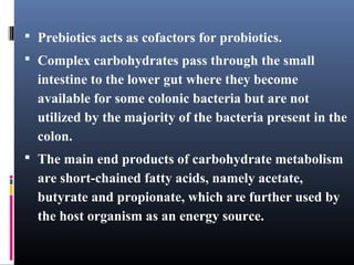  Prebiotics acts as cofactors for probiotics.
 Complex carbohydrates pass through the small

intestine to the lower gut where they become
available for some colonic bacteria but are not
utilized by the majority of the bacteria present in the
colon.
 The main end products of carbohydrate metabolism

are short-chained fatty acids, namely acetate,
butyrate and propionate, which are further used by
the host organism as an energy source.

 