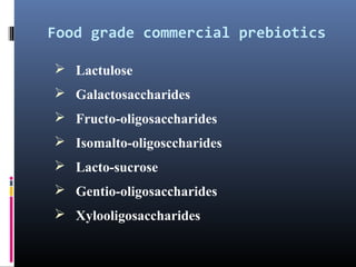 Food grade commercial prebiotics
 Lactulose
 Galactosaccharides
 Fructo-oligosaccharides
 Isomalto-oligosccharides
 Lacto-sucrose
 Gentio-oligosaccharides
 Xylooligosaccharides

 