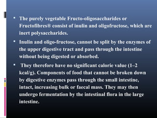  The purely vegetable Fructo-oligosaccharides or

Fructofibres® consist of inulin and oligofructose, which are
inert polysaccharides.
 Inulin and oligo-fructose, cannot be split by the enzymes of

the upper digestive tract and pass through the intestine
without being digested or absorbed.
 They therefore have no significant calorie value (1–2

kcal/g). Components of food that cannot be broken down
by digestive enzymes pass through the small intestine,
intact, increasing bulk or faecal mass. They may then
undergo fermentation by the intestinal flora in the large
intestine.

 