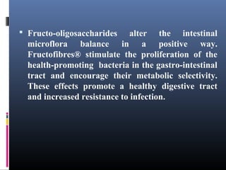  Fructo-oligosaccharides

alter the intestinal
microflora balance in a positive way.
Fructofibres® stimulate the proliferation of the
health-promoting bacteria in the gastro-intestinal
tract and encourage their metabolic selectivity.
These effects promote a healthy digestive tract
and increased resistance to infection.

 