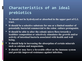 Characteristics of an ideal
prebiotics







It should not be hydrolyzed or absorbed in the upper part of G.I.
tract.
It should be a selective substrate for one or a limited number of
potentially bacterial commercial to the colon culture protagonist.
It should be able to alter the colonic micro flora towards a
healthier composition or selectively stimulates the growth and/or
activity of intestinal bacteria associated with health and well
being.
It should help in increasing the absorption of certain minerals
such as calcium and magnesium.
It should or may have a favorable effect on the immune system
and provide improved resistance against infection.

 