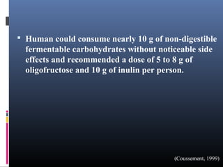 Human could consume nearly 10 g of non-digestible

fermentable carbohydrates without noticeable side
effects and recommended a dose of 5 to 8 g of
oligofructose and 10 g of inulin per person.

(Coussement, 1999)

 