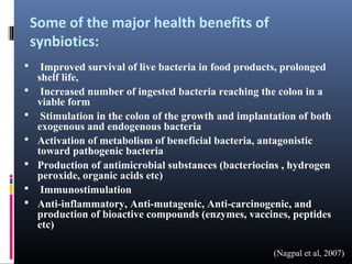 Some of the major health benefits of
synbiotics:








Improved survival of live bacteria in food products, prolonged
shelf life,
Increased number of ingested bacteria reaching the colon in a
viable form
Stimulation in the colon of the growth and implantation of both
exogenous and endogenous bacteria
Activation of metabolism of beneficial bacteria, antagonistic
toward pathogenic bacteria
Production of antimicrobial substances (bacteriocins , hydrogen
peroxide, organic acids etc)
Immunostimulation
Anti-inflammatory, Anti-mutagenic, Anti-carcinogenic, and
production of bioactive compounds (enzymes, vaccines, peptides
etc)
(Nagpal et al, 2007)

 