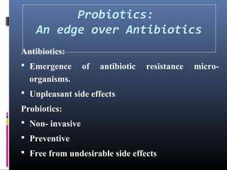 Probiotics:
An edge over Antibiotics
Antibiotics:
 Emergence

of

antibiotic

resistance

organisms.
 Unpleasant side effects

Probiotics:
 Non- invasive
 Preventive
 Free from undesirable side effects

micro-

 
