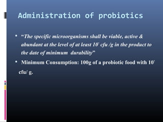 Administration of probiotics
 “The specific microorganisms shall be viable, active &

abundant at the level of at least 107 cfu /g in the product to
the date of minimum durability”
 Minimum Consumption: 100g of a probiotic food with 107

cfu/ g.

 