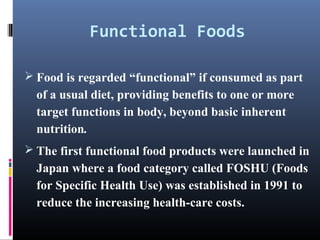 Functional Foods
 Food is regarded “functional” if consumed as part

of a usual diet, providing benefits to one or more
target functions in body, beyond basic inherent
nutrition.
 The first functional food products were launched in

Japan where a food category called FOSHU (Foods
for Specific Health Use) was established in 1991 to
reduce the increasing health-care costs.

 