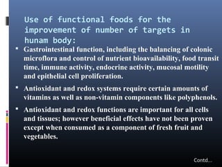 Use of functional foods for the
improvement of number of targets in
hunam body:

 Gastrointestinal function, including the balancing of colonic

microflora and control of nutrient bioavailability, food transit
time, immune activity, endocrine activity, mucosal motility
and epithelial cell proliferation.
 Antioxidant and redox systems require certain amounts of

vitamins as well as non-vitamin components like polyphenols.
 Antioxidant and redox functions are important for all cells

and tissues; however beneficial effects have not been proven
except when consumed as a component of fresh fruit and
vegetables.
Contd…

 