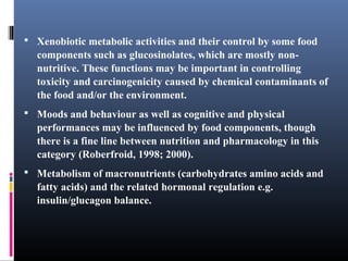  Xenobiotic metabolic activities and their control by some food

components such as glucosinolates, which are mostly nonnutritive. These functions may be important in controlling
toxicity and carcinogenicity caused by chemical contaminants of
the food and/or the environment.
 Moods and behaviour as well as cognitive and physical

performances may be influenced by food components, though
there is a fine line between nutrition and pharmacology in this
category (Roberfroid, 1998; 2000).
 Metabolism of macronutrients (carbohydrates amino acids and

fatty acids) and the related hormonal regulation e.g.
insulin/glucagon balance.

 
