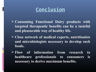 Conclusion
 Consuming Functional Dairy products with

targeted therapeutic benefits can be a tasteful
and pleasurable way of healthy life.
 Close network of medical experts, nutritionists

and microbiologists necessary to develop such
foods.
 Flow

of information from research to
healthcare professionals to consumers is
necessary to derive maximum benefits.

 
