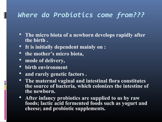 Where do Probiotics come from???
 The micro biota of a newborn develops rapidly after








the birth .
It is initially dependent mainly on :
the mother’s micro biota,
mode of delivery,
birth environment
and rarely genetic factors .
The maternal vaginal and intestinal flora constitutes
the source of bacteria, which colonizes the intestine of
the newborn.
After infancy probiotics are supplied to us by raw
foods; lactic acid fermented foods such as yogurt and
cheese; and probiotic supplements.

 