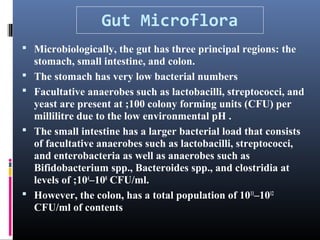 Gut Microflora
 Microbiologically, the gut has three principal regions: the







stomach, small intestine, and colon.
The stomach has very low bacterial numbers
Facultative anaerobes such as lactobacilli, streptococci, and
yeast are present at ;100 colony forming units (CFU) per
millilitre due to the low environmental pH .
The small intestine has a larger bacterial load that consists
of facultative anaerobes such as lactobacilli, streptococci,
and enterobacteria as well as anaerobes such as
Bifidobacterium spp., Bacteroides spp., and clostridia at
levels of ;104–108 CFU/ml.
However, the colon, has a total population of 1011–1012
CFU/ml of contents

 