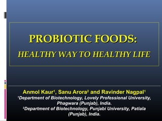 PROBIOTIC FOODS:
HEALTHY WAY TO HEALTHY LIFE

Anmol Kaur1, Sanu Arora2 and Ravinder Nagpal1
1

Department of Biotechnology, Lovely Professional University,
Phagwara (Punjab), India.
2
Department of Biotechnology, Punjabi University, Patiala
(Punjab), India.

 