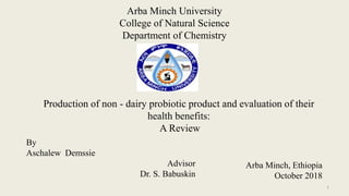 Arba Minch University
College of Natural Science
Department of Chemistry
Production of non - dairy probiotic product and evaluation of their
health benefits:
A Review
By
Aschalew Demssie
Advisor
Dr. S. Babuskin
Arba Minch, Ethiopia
October 2018
1
 
