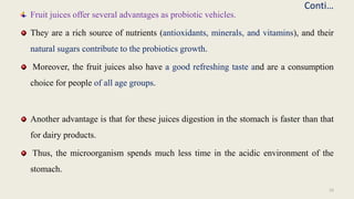 Conti…
Fruit juices offer several advantages as probiotic vehicles.
They are a rich source of nutrients (antioxidants, minerals, and vitamins), and their
natural sugars contribute to the probiotics growth.
Moreover, the fruit juices also have a good refreshing taste and are a consumption
choice for people of all age groups.
Another advantage is that for these juices digestion in the stomach is faster than that
for dairy products.
Thus, the microorganism spends much less time in the acidic environment of the
stomach.
10
 