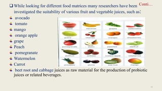 Conti…
While looking for different food matrices many researchers have been
investigated the suitability of various fruit and vegetable juices, such as:
avocado
tomato
mango
orange apple
grape
Peach
pomegranate
Watermelon
Carrot
beet root and cabbage juices as raw material for the production of probiotic
juices or related beverages.
11
 