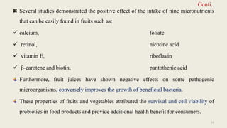 Conti..
Several studies demonstrated the positive effect of the intake of nine micronutrients
that can be easily found in fruits such as:
 calcium, foliate
 retinol, nicotine acid
 vitamin E, riboﬂavin
 β-carotene and biotin, pantothenic acid
Furthermore, fruit juices have shown negative effects on some pathogenic
microorganisms, conversely improves the growth of beneficial bacteria.
These properties of fruits and vegetables attributed the survival and cell viability of
probiotics in food products and provide additional health benefit for consumers.
12
 
