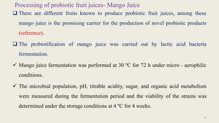 Processing of probiotic fruit juices- Mango Juice
 There are different fruits known to produce probiotic fruit juices, among these
mango juice is the promising carrier for the production of novel probiotic products
(reference).
 The probiotification of mango juice was carried out by lactic acid bacteria
fermentation.
 Mango juice fermentation was performed at 30 ºC for 72 h under micro - aerophilic
conditions.
 The microbial population, pH, titrable acidity, sugar, and organic acid metabolism
were measured during the fermentation period and the viability of the strains was
determined under the storage conditions at 4 ºC for 4 weeks.
14
 
