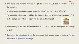Conti…
 The lactic acid bacteria reduced the pH to as low as 3.2 from 4.5 within 72 h of
fermentation,
 And the substrate concentration was reduced to 5.8% (w/v) from 12% (w/v).
 Lactobacillus plantarum exhibited the fastest utilization of sugar and reduction of pH
in the mango juice when compared to the other strains used.
 The viability of the cells was maintained at 1.0 × 107 CFU/ml throughout the storage
period.
 From this investigation, it can be concluded that mango juice is suitable for the
production of probiotic beverage .
15
 