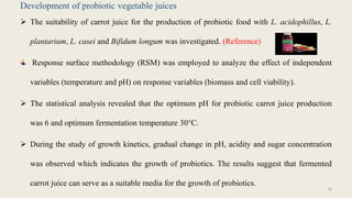 Development of probiotic vegetable juices
 The suitability of carrot juice for the production of probiotic food with L. acidophillus, L.
plantarium, L. casei and Bifidum longum was investigated. (Reference)
Response surface methodology (RSM) was employed to analyze the effect of independent
variables (temperature and pH) on response variables (biomass and cell viability).
 The statistical analysis revealed that the optimum pH for probiotic carrot juice production
was 6 and optimum fermentation temperature 30°C.
 During the study of growth kinetics, gradual change in pH, acidity and sugar concentration
was observed which indicates the growth of probiotics. The results suggest that fermented
carrot juice can serve as a suitable media for the growth of probiotics.
18
 
