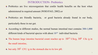 INTRODUCTION- Probiotics
Probiotics are live microorganism that confer health benefits on the host when
administered in required amount (WHO/FAO, 2002).or
Probiotics are friendly bacteria, or good bacteria already found in our body,
particularly those in our gut.
According to different studies, the normal human intestinal tract contains 300-1,000
different kinds of bacterial species with about 1014 individual bacteria
The human large intestine bacterial count reaches up to 1012 Cfu/g, 108 Cfu /g in
the small intestine,
but only 102 CFU /g in the stomach due to its low pH.
2
 