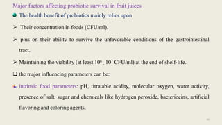 Major factors affecting probiotic survival in fruit juices
The health benefit of probiotics mainly relies upon
 Their concentration in foods (CFU/ml).
 plus on their ability to survive the unfavorable conditions of the gastrointestinal
tract.
 Maintaining the viability (at least 106
- 107 CFU/ml) at the end of shelf-life.
 the major inﬂuencing parameters can be:
intrinsic food parameters: pH, titratable acidity, molecular oxygen, water activity,
presence of salt, sugar and chemicals like hydrogen peroxide, bacteriocins, artificial
flavoring and coloring agents.
20
 