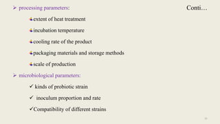Conti…
 processing parameters:
extent of heat treatment
incubation temperature
cooling rate of the product
packaging materials and storage methods
scale of production
 microbiological parameters:
 kinds of probiotic strain
 inoculum proportion and rate
Compatibility of different strains
21
 