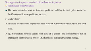 Strategies to improve survival of probiotics in juices
Fortification with Prebiotics:
The most attractive way to improve probiotic stability in fruit juice could be
fortification with some prebiotics such as:
 dietary fiber
 cellulose or with some ingredients able to exert a protective effect within the fruit
juice.
 Eg. Researchers fortified juices with 20% of β-glucan and demonstrated that in
apple juice, oat flour could protect Lb. rhamnosus during refrigerated storage.
22
 