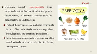 Conti…
prebiotics, typically non-digestible fiber
compounds, act as food to stimulate the growth
and/or activity of beneficial bacteria (such as
Bifidobacteria or Lactobacillus
Natural dietary sources of prebiotic compounds
include fiber rich foods such as vegetables,
fruits, legumes, and unrefined grains (bran).
As a functional component, prebiotics are often
added to foods such as cereals, biscuits, breads,
table spreads, drinks,
23
 
