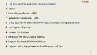 Conti…
The most common prebiotic compounds include:
 inulin,
 fructooligosaccharides (FOS)
 galactooligosaccharides (GOS).
It has been shown that certain prebiotics, consumed in adequate amounts,
can improve digestion,
prevent constipation,
inhibit growth of pathogenic bacteria,
improve insulin and lipid metabolism,
improve absorption of certain minerals such as calcium.
24
 