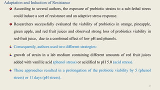Adaptation and Induction of Resistance
According to several authors, the exposure of probiotic strains to a sub-lethal stress
could induce a sort of resistance and an adaptive stress response.
Researchers successfully evaluated the viability of probiotics in orange, pineapple,
green apple, and red fruit juices and observed strong loss of probiotics viability in
red-fruit juice, due to a combined effect of low pH and phenols.
Consequently, authors used two different strategies:
growth of strain in a lab medium containing different amounts of red fruit juices
added with vanillic acid (phenol stress) or acidified to pH 5.0 (acid stress).
These approaches resulted in a prolongation of the probiotic viability by 5 (phenol
stress) or 11 days (pH stress).
27
 
