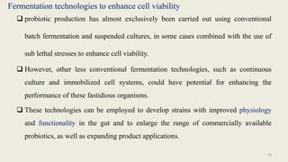 Fermentation technologies to enhance cell viability
 probiotic production has almost exclusively been carried out using conventional
batch fermentation and suspended cultures, in some cases combined with the use of
sub lethal stresses to enhance cell viability.
 However, other less conventional fermentation technologies, such as continuous
culture and immobilized cell systems, could have potential for enhancing the
performance of these fastidious organisms.
 These technologies can be employed to develop strains with improved physiology
and functionality in the gut and to enlarge the range of commercially available
probiotics, as well as expanding product applications.
28
 