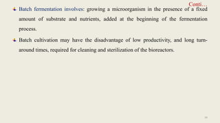 Conti…
Batch fermentation involves: growing a microorganism in the presence of a fixed
amount of substrate and nutrients, added at the beginning of the fermentation
process.
Batch cultivation may have the disadvantage of low productivity, and long turn-
around times, required for cleaning and sterilization of the bioreactors.
29
 