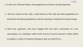 Conti…
In the eyes of human beings, microorganisms are disease causing organisms.
However, based on fact, only a small fraction of the total microbial populations are
associated with disease production, and the remaining is beneficial to human beings.
These tiny organisms, with sizes ranging from less than a micrometer to a few
micrometers, are sometimes called small chemical factories because of their ability
to produce a variety of chemical substances that are useful for us.
3
 