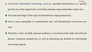 Conti…
Continuous fermentation technology involves: operating fermentation at a specific
growth rate of the organism by controlling substrate input and product output rate.
The main advantage of this type of fermentation is high productivity,
but it is more susceptible to contamination, and cell characteristics can be lost over
time .
Therefore, Under carefully selected conditions, it can lead to both, high cell yield and
process volumetric productivity, as well as decreasing the demand for downstream
processing capacity.
30
 