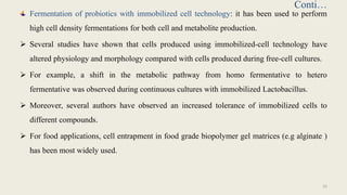 Conti…
Fermentation of probiotics with immobilized cell technology: it has been used to perform
high cell density fermentations for both cell and metabolite production.
 Several studies have shown that cells produced using immobilized-cell technology have
altered physiology and morphology compared with cells produced during free-cell cultures.
 For example, a shift in the metabolic pathway from homo fermentative to hetero
fermentative was observed during continuous cultures with immobilized Lactobacillus.
 Moreover, several authors have observed an increased tolerance of immobilized cells to
different compounds.
 For food applications, cell entrapment in food grade biopolymer gel matrices (e.g alginate )
has been most widely used.
32
 