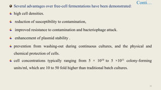Conti…
Several advantages over free-cell fermentations have been demonstrated:
high cell densities.
reduction of susceptibility to contamination,
improved resistance to contamination and bacteriophage attack.
enhancement of plasmid stability .
prevention from washing-out during continuous cultures, and the physical and
chemical protection of cells.
cell concentrations typically ranging from 5 × 1010 to 5 ×1011 colony-forming
units/ml, which are 10 to 50 fold higher than traditional batch cultures.
33
 
